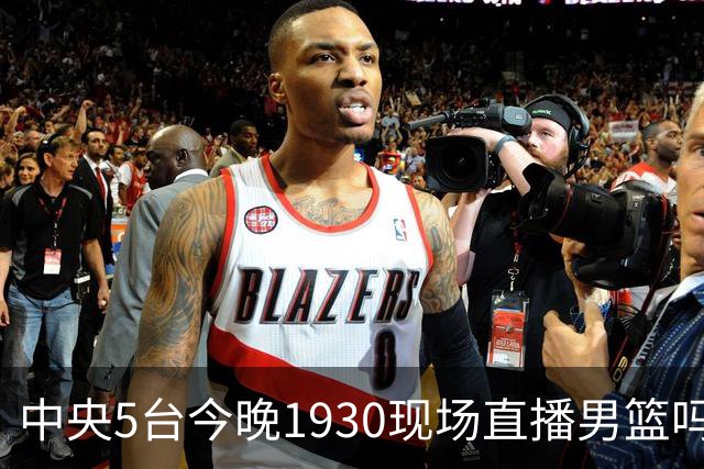 中央5台今晚1930现场直播男篮吗？中国男篮VS喀麦隆在哪看