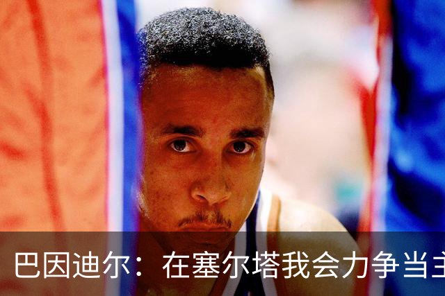 巴因迪尔：在塞尔塔我会力争当主力，哪怕是从替补做起