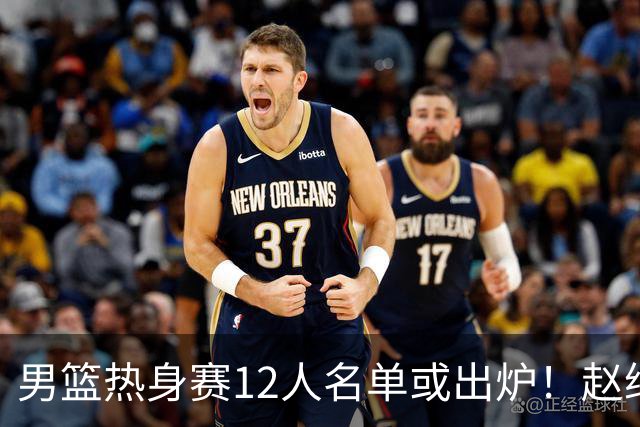 男篮热身赛12人名单或出炉！赵继伟胡金秋扛大旗，郭士强重点考察2人