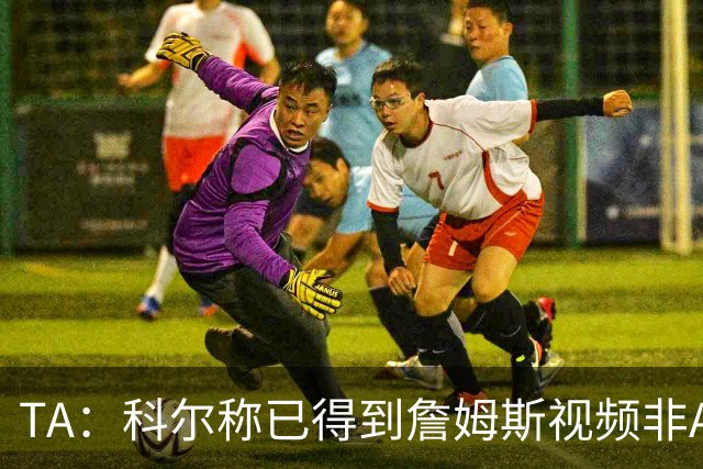 TA：科尔称已得到詹姆斯视频非AI合成 但他只是幽默回应球迷逗趣